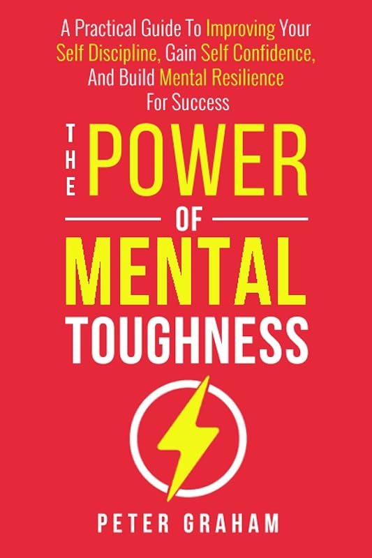 The Power of Mental Toughness: A Practical Guide To Improving Your Self Discipline, Gain Self Confidence, And Build Mental Resilience For Success by Peter Graham