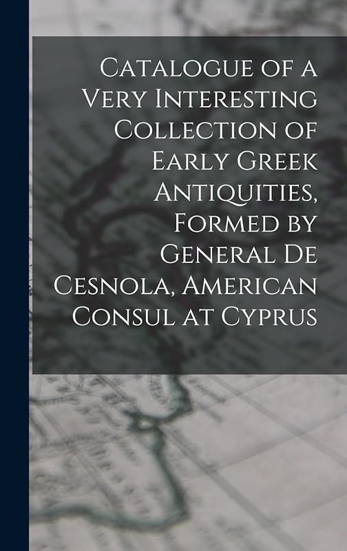 Catalogue of a Very Interesting Collection of Early Greek Antiquities, Formed by General De Cesnola, American Consul at Cyprus by Anonymous