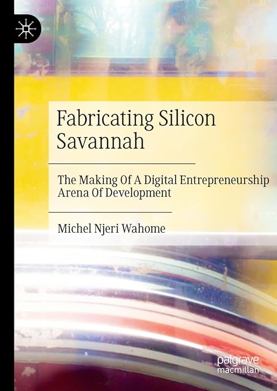 Fabricating Silicon Savannah: The Making Of A Digital Entrepreneurship Arena Of Development by Michel Njeri Wahome