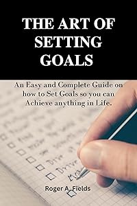 THE ART OF SETTING GOALS : An Easy and Complete Guide on how to Set Goals so you can Achieve anything in Life. by Roger A Fields