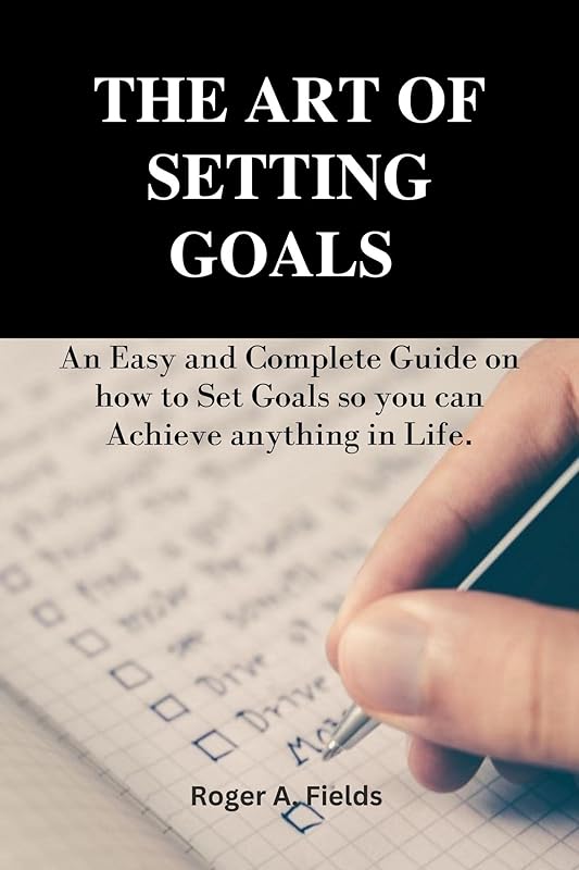 THE ART OF SETTING GOALS : An Easy and Complete Guide on how to Set Goals so you can Achieve anything in Life. by Roger A Fields