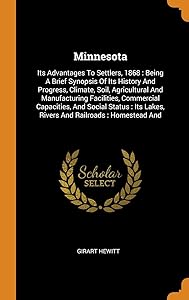 Minnesota: Its Advantages To Settlers, 1868 : Being A Brief Synopsis Of Its History And Progress, Climate, Soil, Agricultural And Manufacturing ... Lakes, Rivers And Railroads : Homestead And by Girart Hewitt