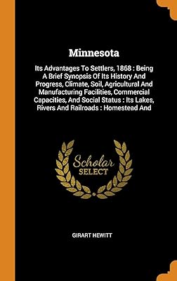 Minnesota: Its Advantages To Settlers, 1868 : Being A Brief Synopsis Of Its History And Progress, Climate, Soil, Agricultural And Manufacturing ... Lakes, Rivers And Railroads : Homestead And