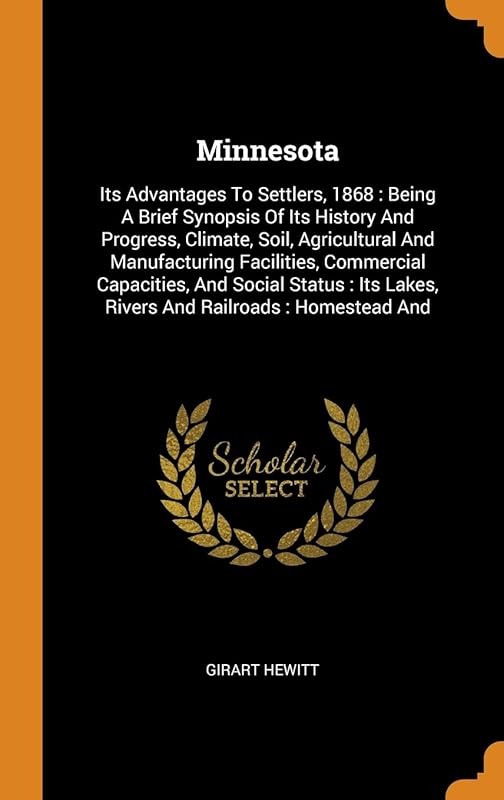 Minnesota: Its Advantages To Settlers, 1868 : Being A Brief Synopsis Of Its History And Progress, Climate, Soil, Agricultural And Manufacturing ... Lakes, Rivers And Railroads : Homestead And by Girart Hewitt