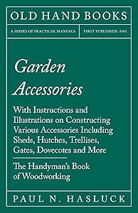Garden Accessories: With Instructions and Illustrations on Constructing Various Accessories Including Sheds, Hutches, Trellises, Gates, Dovecotes and More - The Handyman's Book of Woodworking by Paul N. Hasluck