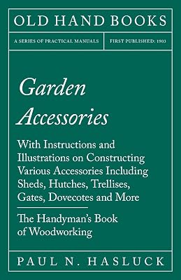Garden Accessories: With Instructions and Illustrations on Constructing Various Accessories Including Sheds, Hutches, Trellises, Gates, Dovecotes and More - The Handyman's Book of Woodworking