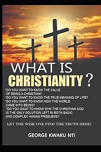WHAT IS CHRISTIANITY?: What is the Value of been a Christian? Do you want to Know the True Meaning of Life? Do You Want to Know How the World Came ... Solution Left in Both Basic and complex p by George Kwaku Nti