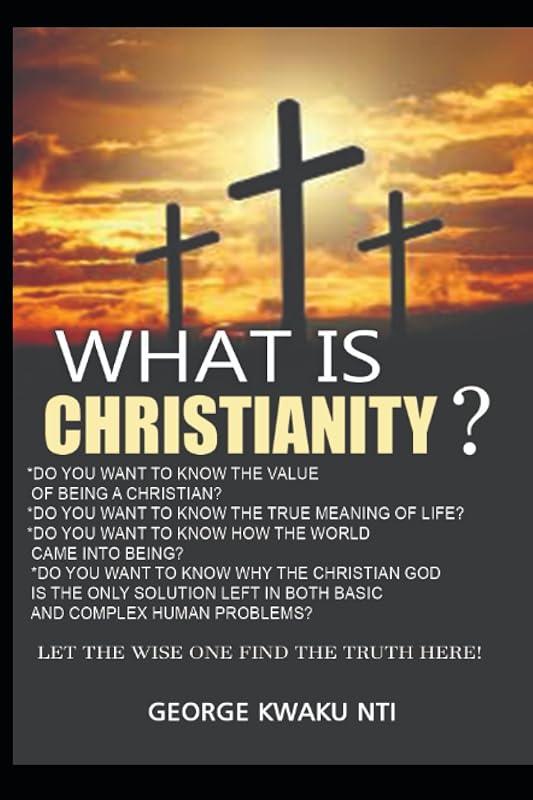 WHAT IS CHRISTIANITY?: What is the Value of been a Christian? Do you want to Know the True Meaning of Life? Do You Want to Know How the World Came ... Solution Left in Both Basic and complex p by George Kwaku Nti