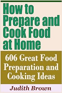 How to Prepare and Cook Food at Home - 606 Great Food Preparation and Cooking Ideas by Judith Brown