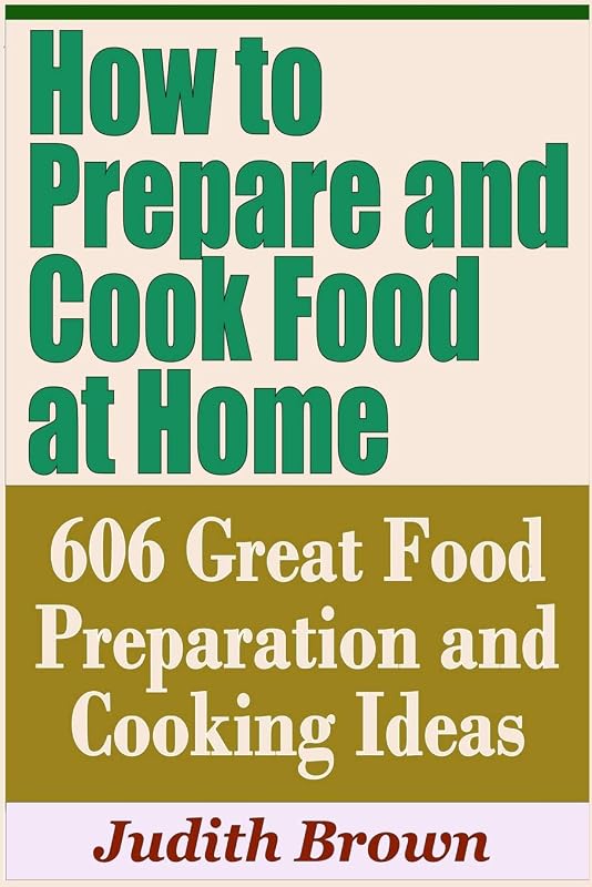 How to Prepare and Cook Food at Home - 606 Great Food Preparation and Cooking Ideas by Judith Brown