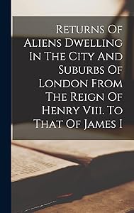 Returns Of Aliens Dwelling In The City And Suburbs Of London From The Reign Of Henry Viii. To That Of James I