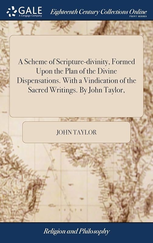 A Scheme of Scripture-divinity, Formed Upon the Plan of the Divine Dispensations. With a Vindication of the Sacred Writings. By John Taylor, by John Taylor