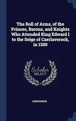 The Roll of Arms, of the Princes, Barons, and Knights Who Attended King Edward I to the Seige of Caerlaverock, in 1300