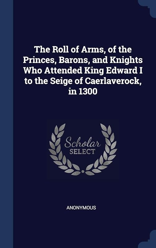 The Roll of Arms, of the Princes, Barons, and Knights Who Attended King Edward I to the Seige of Caerlaverock, in 1300 by Anonymous