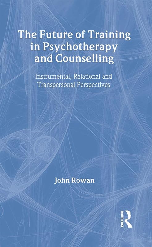 The Future of Training in Psychotherapy and Counselling: Instrumental, Relational and Transpersonal Perspectives by John Rowan