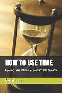 HOW TO USE TIME: Enjoying every moment of your life here on earth by Evans Ludu