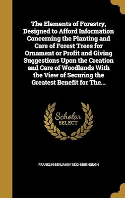 The Elements of Forestry, Designed to Afford Information Concerning the Planting and Care of Forest Trees for Ornament or Profit and Giving ... of Securing the Greatest Benefit for The...