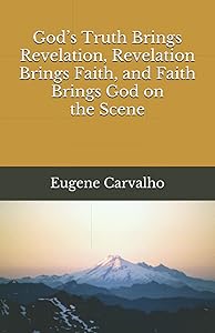 God’s Truth Brings Revelation, Revelation Brings Faith, and Faith Brings God on the Scene by Eugene Carvalho