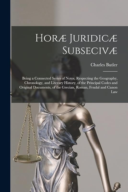Horæ Juridicæ Subsecivæ: Being a Connected Series of Notes, Respecting the Geography, Chronology, and Literary History, of the Principal Codes and ... of the Grecian, Roman, Feudal and Canon Law by Charles Butler
