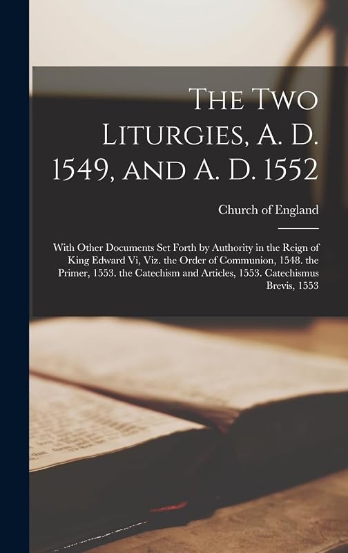 The Two Liturgies, A. D. 1549, and A. D. 1552: With Other Documents Set Forth by Authority in the Reign of King Edward Vi, Viz. the Order of ... and Articles, 1553. Catechismus Brevis, 1553 by Church of England