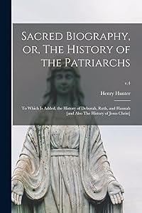Sacred Biography, or, The History of the Patriarchs: to Which is Added, the History of Deborah, Ruth, and Hannah [and Also The History of Jesus Christ]; v.4 by Henry 1741-1802 Hunter