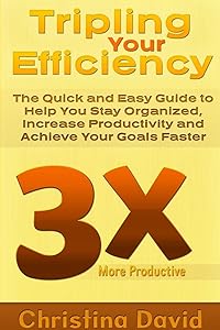 Tripling Your Efficiency: The Quick and Easy Guide to Help You Stay Organized, Increase Productivity and Achieve Your Goals Faster by Christina David