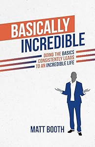 Basically Incredible: Doing the Basics Consistently Leads to an Incredible Life by Matt Booth