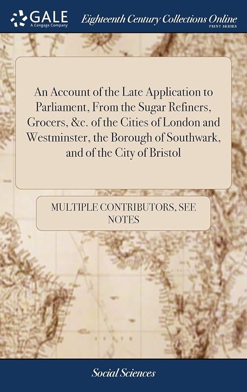 An Account of the Late Application to Parliament, From the Sugar Refiners, Grocers, &c. of the Cities of London and Westminster, the Borough of Southwark, and of the City of Bristol by Multiple Contributors