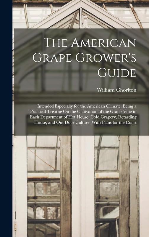 The American Grape Grower's Guide: Intended Especially for the American Climate. Being a Practical Treatise On the Cultivation of the Grape-Vine in ... Out Door Culture. With Plans for the Const by William Chorlton