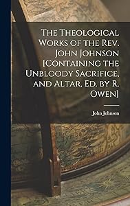 The Theological Works of the Rev. John Johnson [Containing the Unbloody Sacrifice, and Altar, Ed. by R. Owen]