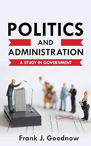 Politics and Administration: A Study in Government by J. Goodnow, Frank