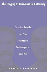 The Forging of Bureaucratic Autonomy: Reputations, Networks, and Policy Innovation in Executive Agencies, 1862-1928. by Daniel Carpenter