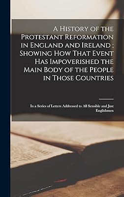 A History of the Protestant Reformation in England and Ireland; Showing How That Event Has Impoverished the Main Body of the People in Those ... Addressed to All Sensible and Just Englishmen