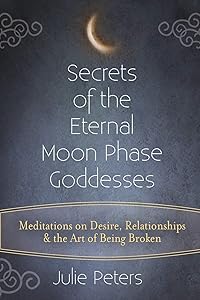 Secrets of the Eternal Moon Phase Goddesses: Meditations on Desire, Relationships and the Art of Being Broken by Julie Peters