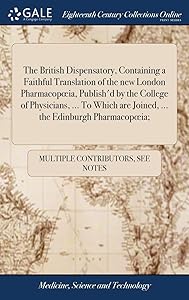 The British Dispensatory, Containing a Faithful Translation of the new London Pharmacopoeia, Publish'd by the College of Physicians, ... To Which are Joined, ... the Edinburgh Pharmacopoeia; by Multiple Contributors