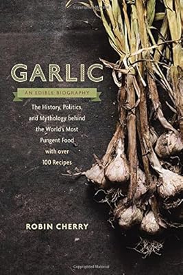 Garlic, an Edible Biography: The History, Politics, and Mythology behind the World's Most Pungent Food--with over 100 Recipes