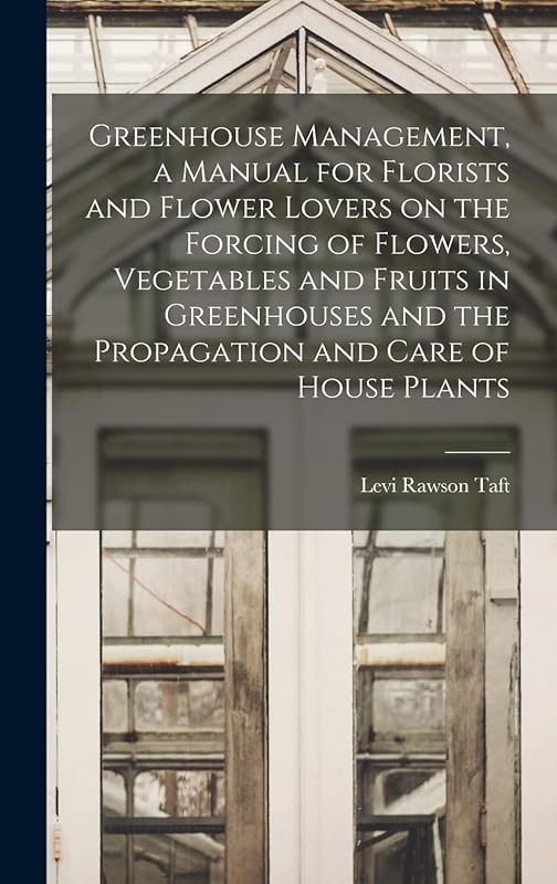 Greenhouse Management, a Manual for Florists and Flower Lovers on the Forcing of Flowers, Vegetables and Fruits in Greenhouses and the Propagation and Care of House Plants by Levi Rawson Taft