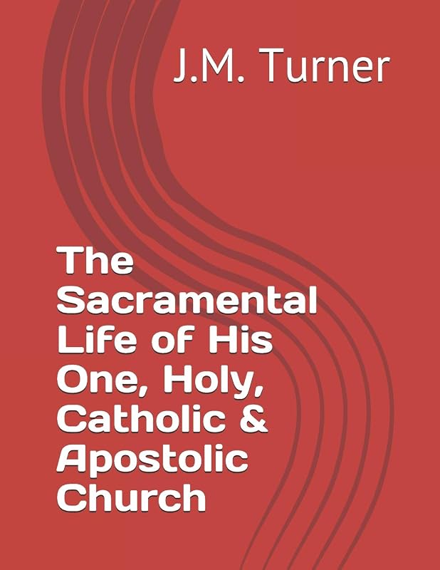 The Sacramental Life of His One, Holy, Catholic & Apostolic Church (Spiritual Warfare and the Pursuit of Holiness) by J.M. Turner