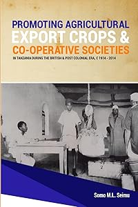 Promoting Agricultural Export Crops and Co-operative Societies in Tanzania during the British & Post-Colonial Era, c1914 - 2014 by Somo M.L. Seimu