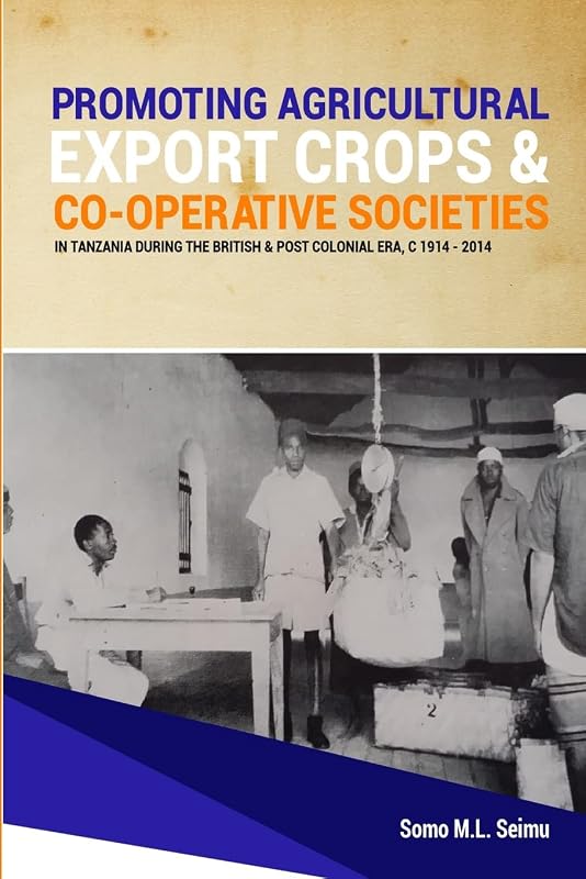 Promoting Agricultural Export Crops and Co-operative Societies in Tanzania during the British & Post-Colonial Era, c1914 - 2014 by Somo M.L. Seimu