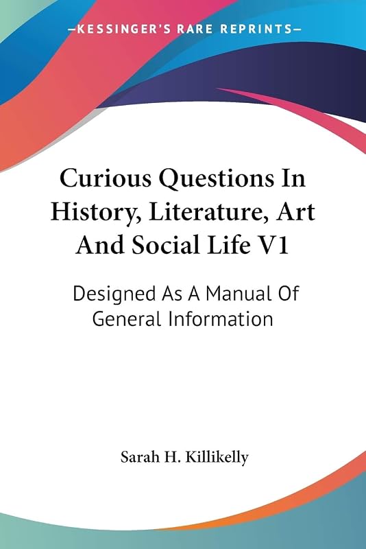 Curious Questions In History, Literature, Art And Social Life V1: Designed As A Manual Of General Information by Sarah H Killikelly