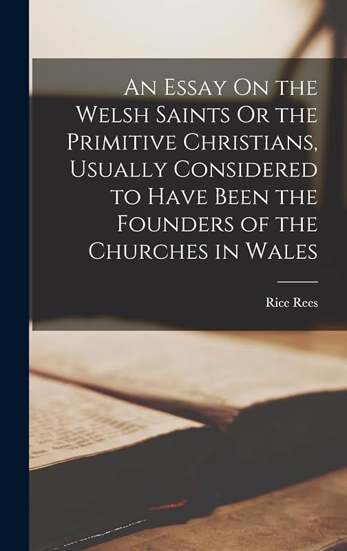 An Essay On the Welsh Saints Or the Primitive Christians, Usually Considered to Have Been the Founders of the Churches in Wales by Rice Rees
