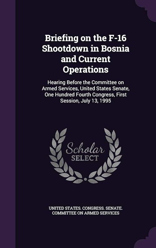 Briefing on the F-16 Shootdown in Bosnia and Current Operations: Hearing Before the Committee on Armed Services, United States Senate, One Hundred Fourth Congress, First Session, July 13, 1995 by United States Congress Senate Committ