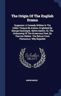 The Origin Of The English Drama: Supposes: A Comedy Written In The Italian Tongue By Ariosto, Englished By George Gascoigne. Satiro-mastix, Or, The ... The Return From Parnassus. Wily Beguiled