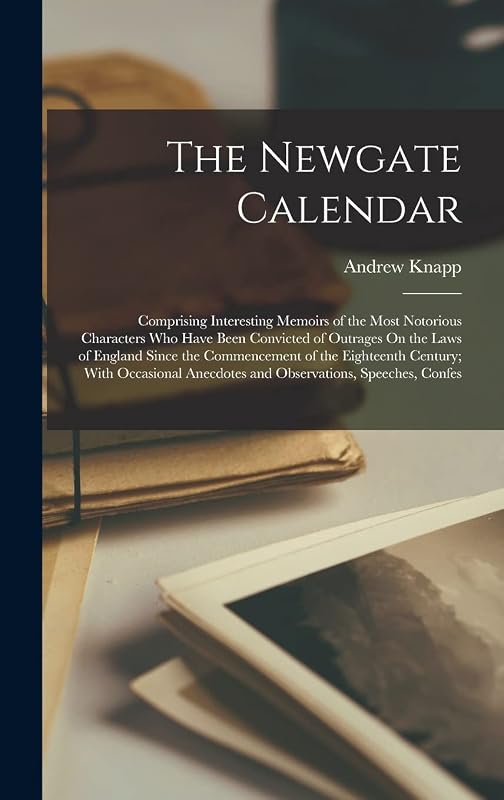 The Newgate Calendar: Comprising Interesting Memoirs of the Most Notorious Characters Who Have Been Convicted of Outrages On the Laws of England Since ... Anecdotes and Observations, Speeches, Confes by Andrew Knapp