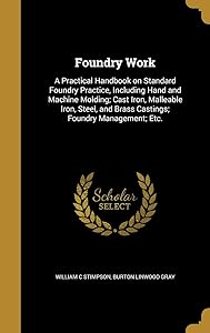 Foundry Work: A Practical Handbook on Standard Foundry Practice, Including Hand and Machine Molding; Cast Iron, Malleable Iron, Steel, and Brass Castings; Foundry Management; Etc. by William C Stimpson