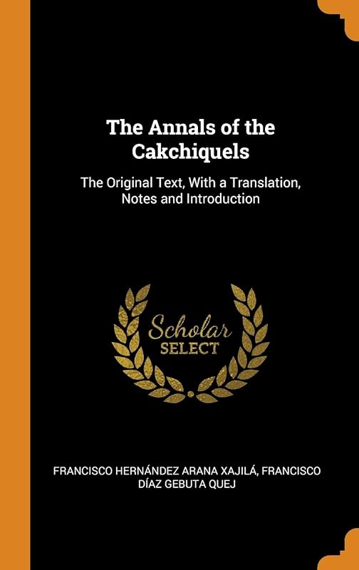 The Annals of the Cakchiquels: The Original Text, With a Translation, Notes and Introduction by Francisco Hernández Arana Xajilá