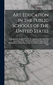 Art Education in the Public Schools of the United States: A Symposium Prepared Under the Auspices of the American Committee of the Third International ... and Art Teaching, London, August, 1908