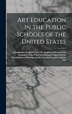Art Education in the Public Schools of the United States: A Symposium Prepared Under the Auspices of the American Committee of the Third International ... and Art Teaching, London, August, 1908