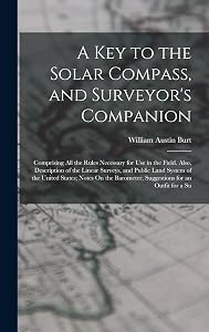 A Key to the Solar Compass, and Surveyor's Companion: Comprising All the Rules Necessary for Use in the Field. Also, Description of the Linear ... Barometer, Suggestions for an Outfit for a Su by William Austin Burt
